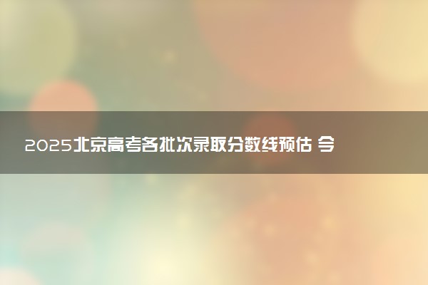 2025北京高考各批次录取分数线预估 今年分数线会降吗