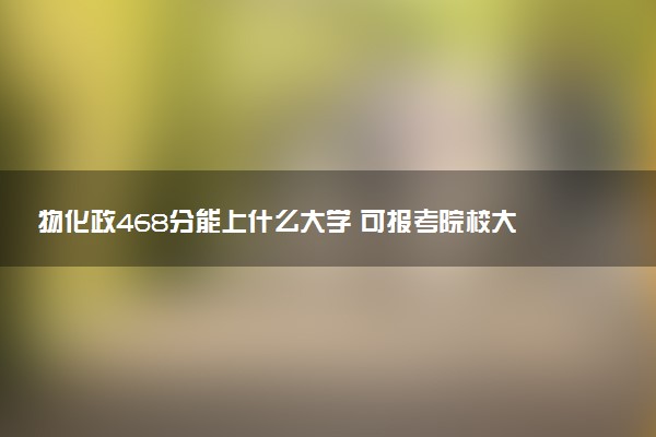 物化政468分能上什么大学 可报考院校大盘点