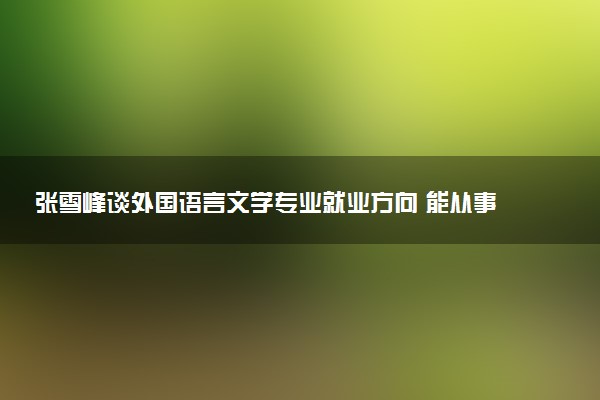 张雪峰谈外国语言文学专业就业方向 能从事什么工作