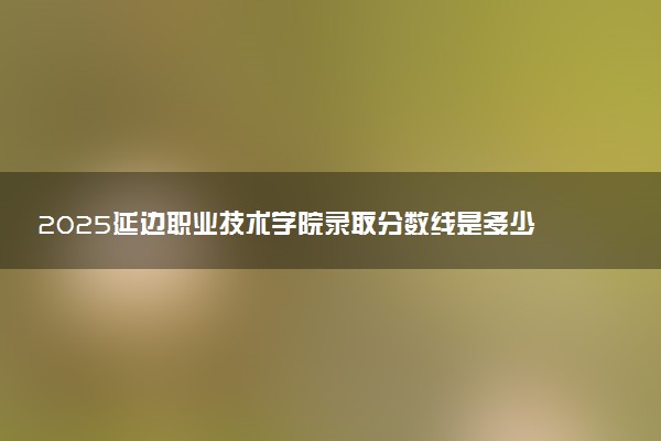 2025延边职业技术学院录取分数线是多少 各省最低分数线汇总