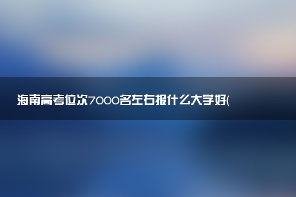 海南高考位次7000名左右报什么大学好（2025年参考）