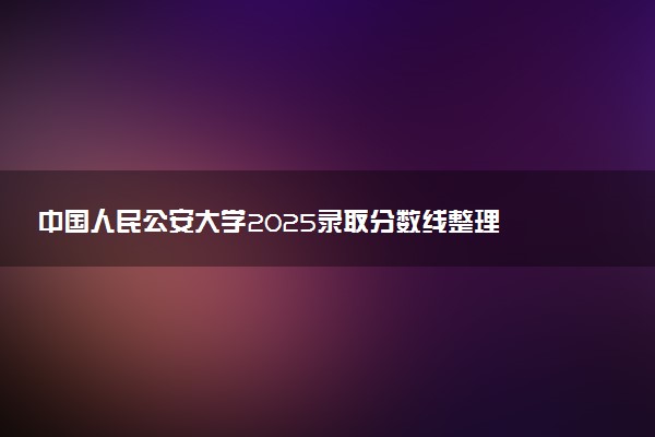 中国人民公安大学2025录取分数线整理 最低多少分可以考上