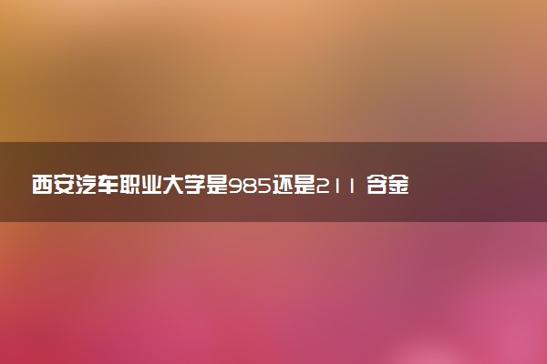 西安汽车职业大学是985还是211 含金量怎么样