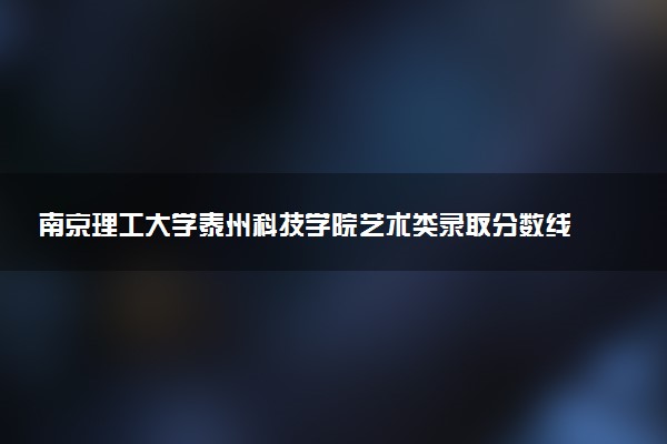 南京理工大学泰州科技学院艺术类录取分数线是多少 各省分数整理