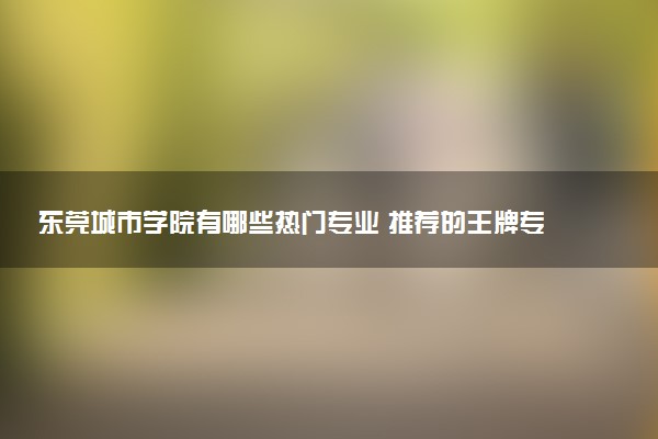 东莞城市学院有哪些热门专业 推荐的王牌专业