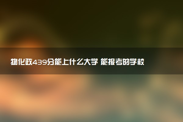 物化政439分能上什么大学 能报考的学校盘点