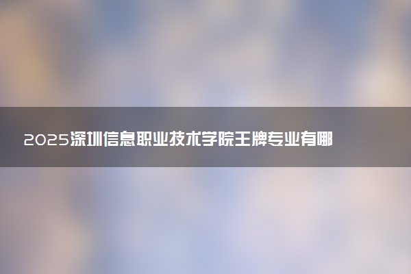 2025深圳信息职业技术学院王牌专业有哪些 最好的专业是什么