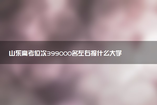 山东高考位次399000名左右报什么大学好（2025年参考）