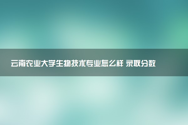 云南农业大学生物技术专业怎么样 录取分数线多少