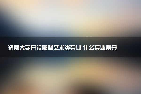 济南大学开设哪些艺术类专业 什么专业前景好