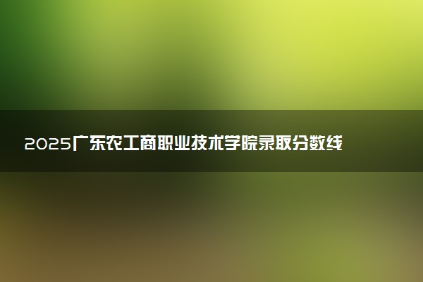 2025广东农工商职业技术学院录取分数线是多少 各省最低分数线汇总