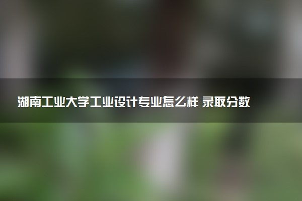 湖南工业大学工业设计专业怎么样 录取分数线多少