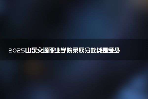 2025山东交通职业学院录取分数线是多少 各省最低分数线汇总