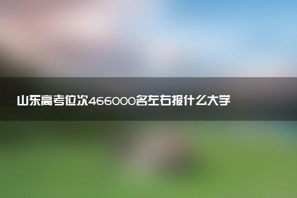 山东高考位次466000名左右报什么大学好（2025年参考）