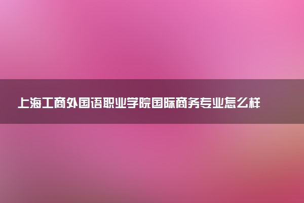 上海工商外国语职业学院国际商务专业怎么样 录取分数线多少