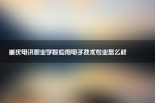 重庆电讯职业学院应用电子技术专业怎么样 录取分数线多少