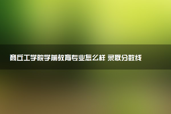 商丘工学院学前教育专业怎么样 录取分数线多少