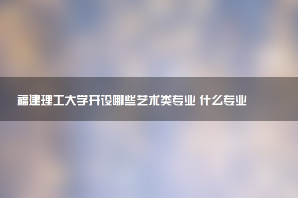 福建理工大学开设哪些艺术类专业 什么专业前景好