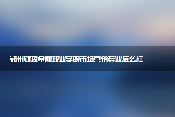 郑州财税金融职业学院市场营销专业怎么样 录取分数线多少