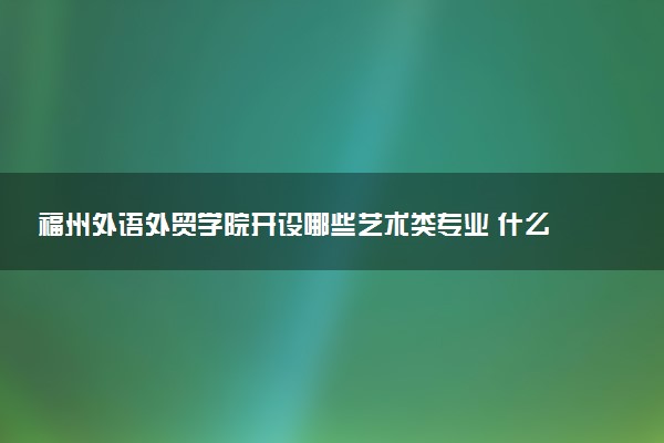 福州外语外贸学院开设哪些艺术类专业 什么专业前景好