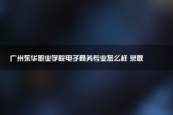 广州东华职业学院电子商务专业怎么样 录取分数线多少