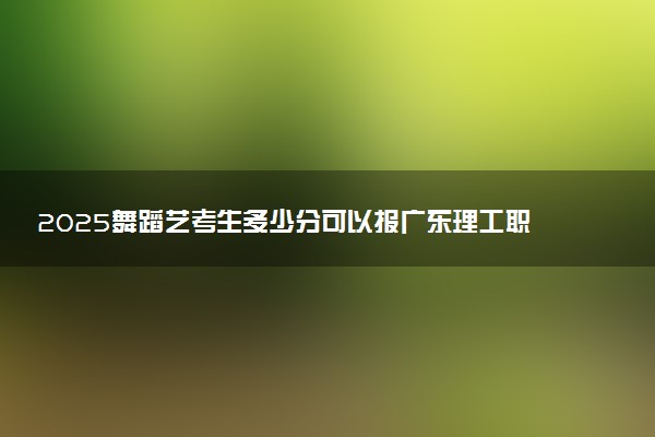 2025舞蹈艺考生多少分可以报广东理工职业学院