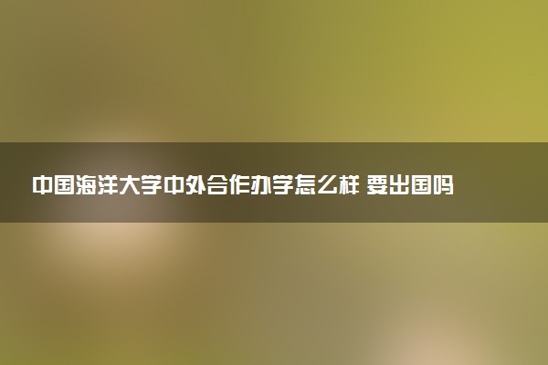 中国海洋大学中外合作办学怎么样 要出国吗