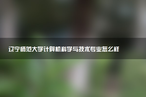 辽宁师范大学计算机科学与技术专业怎么样 录取分数线多少