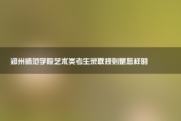 郑州师范学院艺术类考生录取规则是怎样的 有哪些要求