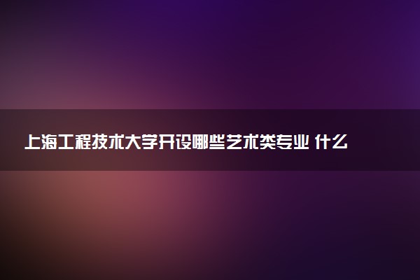 上海工程技术大学开设哪些艺术类专业 什么专业前景好