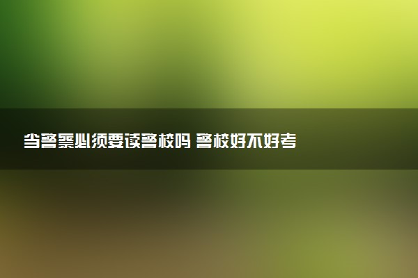 当警察必须要读警校吗 警校好不好考