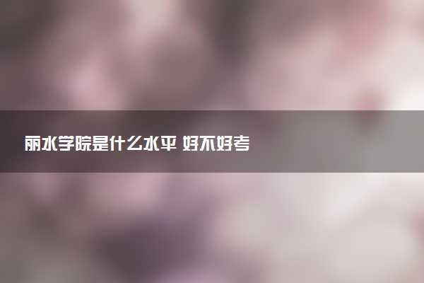 丽水学院是什么水平 好不好考