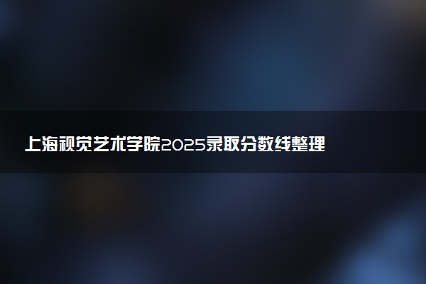 上海视觉艺术学院2025录取分数线整理 最低多少分可以考上