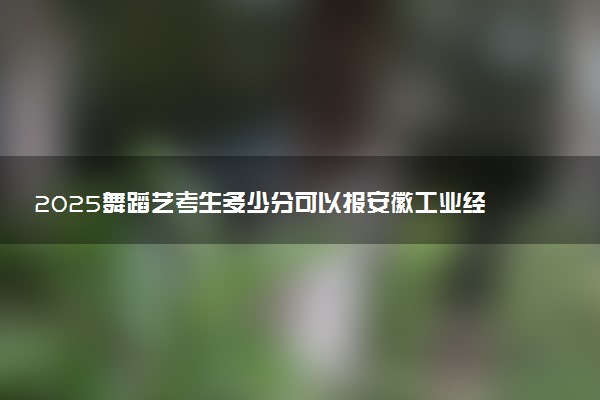 2025舞蹈艺考生多少分可以报安徽工业经济职业技术学院