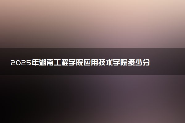 2025年湖南工程学院应用技术学院多少分能考上 最低分及位次