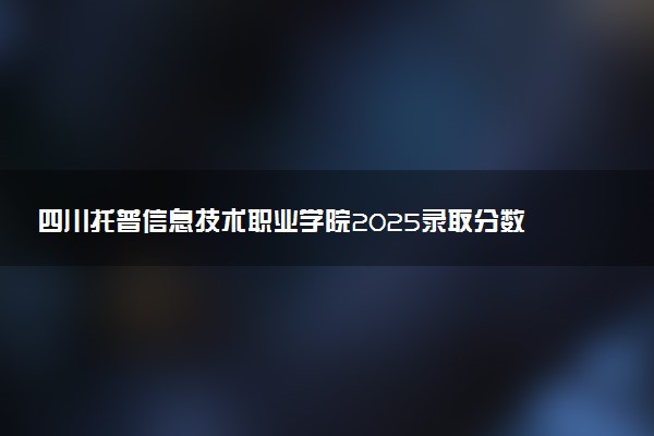 四川托普信息技术职业学院2025录取分数线整理 最低多少分可以考上