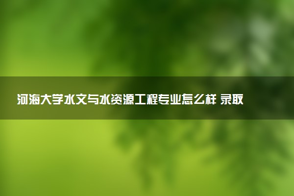 河海大学水文与水资源工程专业怎么样 录取分数线多少