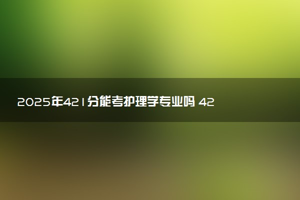 2025年421分能考护理学专业吗 421分护理学专业大学推荐