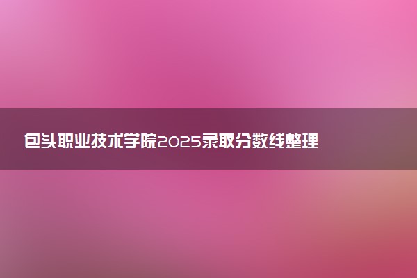 包头职业技术学院2025录取分数线整理 最低多少分可以考上