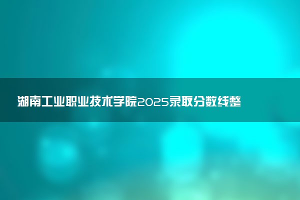 湖南工业职业技术学院2025录取分数线整理 最低多少分可以考上