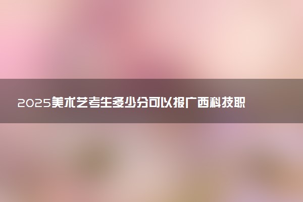 2025美术艺考生多少分可以报广西科技职业学院