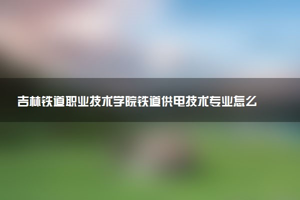 吉林铁道职业技术学院铁道供电技术专业怎么样 录取分数线多少