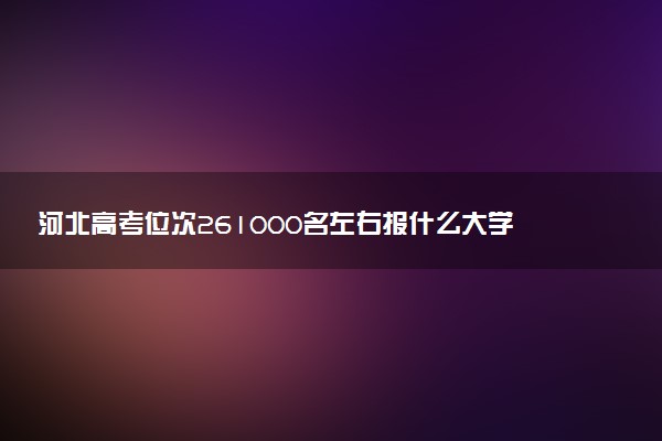 河北高考位次261000名左右报什么大学好（2025年参考）