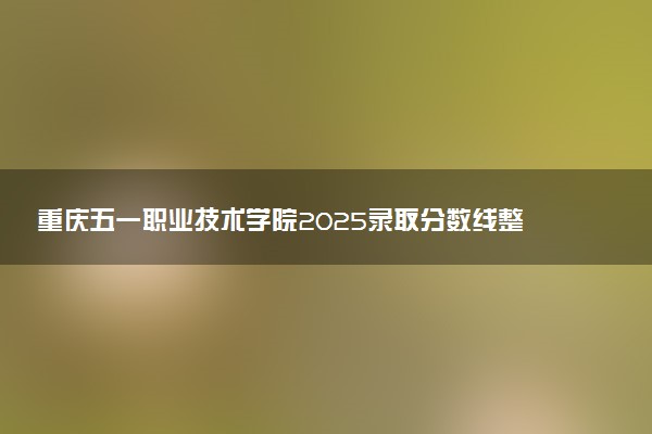 重庆五一职业技术学院2025录取分数线整理 最低多少分可以考上