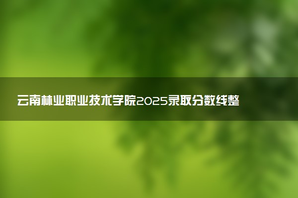 云南林业职业技术学院2025录取分数线整理 最低多少分可以考上