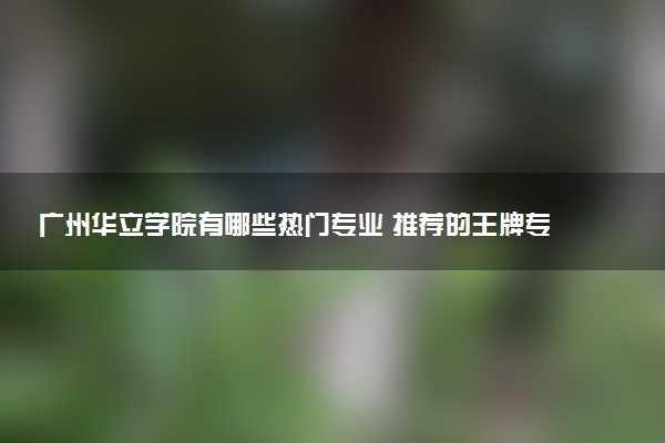 广州华立学院有哪些热门专业 推荐的王牌专业