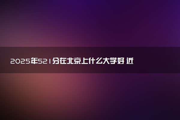 2025年521分在北京上什么大学好 近三年录取分数线是多少