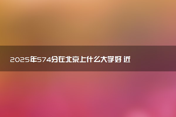 2025年574分在北京上什么大学好 近三年录取分数线是多少