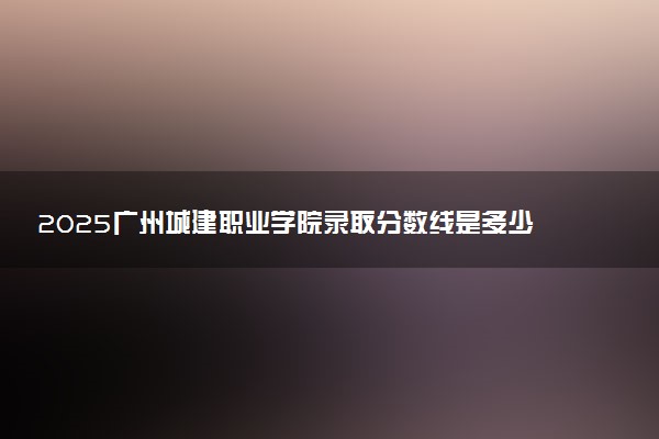 2025广州城建职业学院录取分数线是多少 各省最低分数线汇总