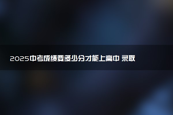 2025中考成绩要多少分才能上高中 录取分数线是多少